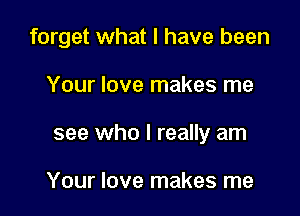 forget what I have been

Your love makes me
see who I really am

Your love makes me