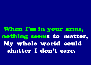 When Pm in your arms,

nothing seems to matter,
My Whole world could
shatter I don't care.