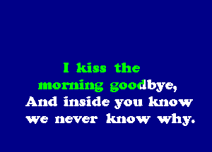 I kiss the

morning goodbye,
And inside you know
we never know why.