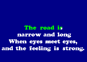 The road is

narrow and long
When eyes meet eyes,
and the feeling is strong.