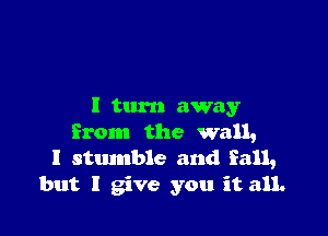 I turn away

from the wall,
I stmnble and fall,
but I give you it all.