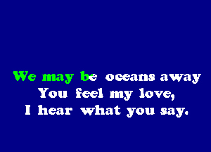 We may be oceans away
You feel my love,
I hear what you say.