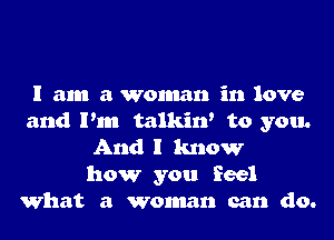 I am a woman in love
and Pm talkin' to you.
And I know
how you feel
What a woman can do.