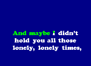 And maybe I didn't
hold you all those
lonely, lonely times,