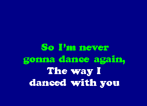 So I'm never

gonna dance again,
The way I
danced with you