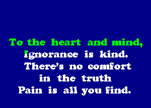 To the heart and mind,
Ignorance is kind.
Therys no comfort

in the truth
Pain is all you find.