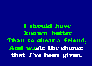 I should have
known better
Than to cheat a friend,

And waste the chance
that I've been given.