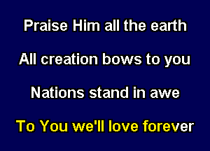 Praise Him all the earth

All creation bows to you

Nations stand in awe

To You we'll love forever