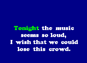 Tonight the music

seems so loud,
I Wish that we could
lose this crowd.