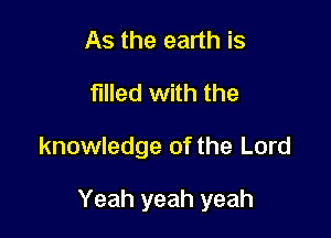 As the earth is
filled with the

knowledge of the Lord

Yeah yeah yeah
