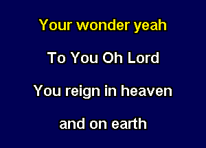 Your wonder yeah

To You Oh Lord
You reign in heaven

and on earth