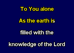 To You alone
As the earth is

filled with the

knowledge of the Lord
