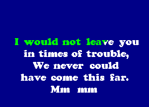 I would not leave you

in times of trouble,
We never could
have come this far.
Mm mm