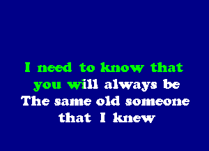 I need to know that

you will always be
The same old someone
that I knew