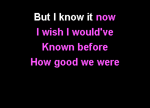 But I know it now
I wish I would've
Known before

How good we were