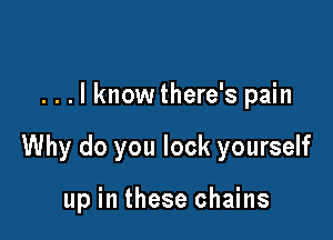 . . . I know there's pain

Why do you lock yourself

up in these chains