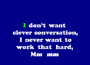 I dowt want

clever conversation,
I never want to

work that hard,
Mm mm