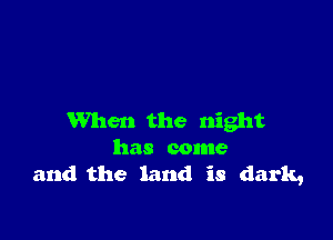 When the night
has come
and the land is dark,