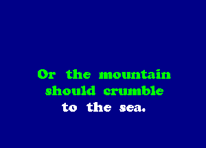Or the mountain
should crtunble
to the sea.