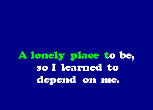 A lonely place to be,
so I learned to
depend on me.