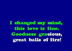 I changed my mind,

this love is fine.
Goodness gracious,
great balls of fire!