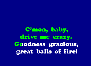 C'mon, baby,

drive me crazy.
Goodness gracious,
great balls of fire!