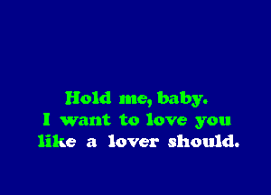 Hold me, baby.
I want to love you
like a lover should.