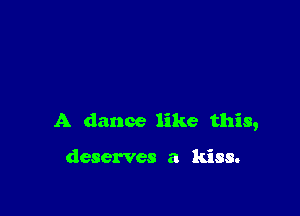 A dance like this,

deserves a kiss.