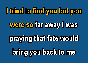 ltried to find you but you

were so far away I was

praying that fate would

bring you back to me