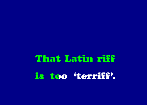 That Latin riff

is too terriSP.