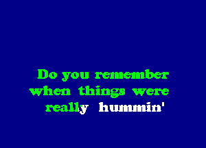 Do you remember
when things were
really hummin'