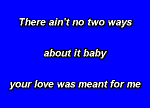 There ain't no two ways

about it baby

your love was meant for me