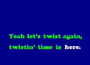 Yeah let's twist again,

twristin' time is here.