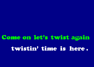 Come on lefs twist again

twistin' time is here .