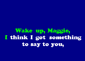 Wake up, Maggie,
I think I got something
to say to you,