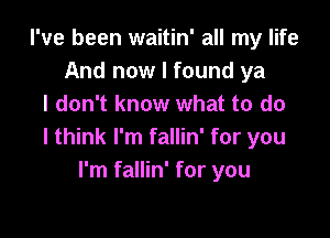 I've been waitin' all my life
And now I found ya
I don't know what to do

I think I'm fallin' for you
I'm fallin' for you