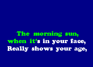 The morning sun,
When itw in your face,
Really shows your age,