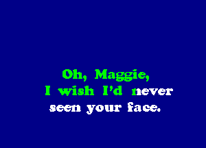 0h, Maggie,
I Wish Pd never
seen your face.