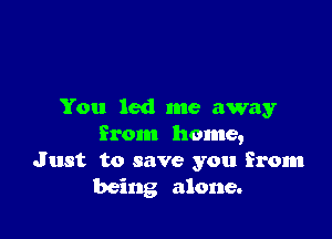 You led me away

from home,
Just to save you From
being alone.