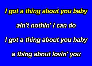 I got a thing about you baby

ain't nothin' I can do

I got a thing about you baby

a thing about Iow'n' you