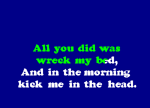 All you did was

wreck my bed,
And in the morning
kick me in the head.