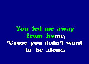 You led me away

from home,
'Cause you didwt want
to be alone.
