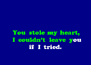 You stole my heart,
I couldrft leave you
if I tried.