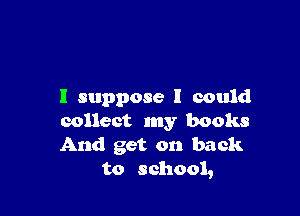 I suppose I could

collect my books
And get on back
to school,