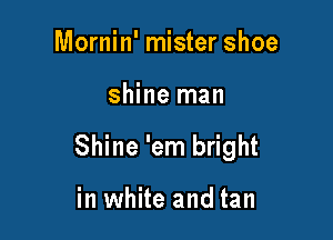 Mornin' mister shoe

shine man

Shine 'em bright

in white and tan