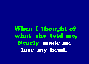 When I thought of

What she told me,
Nearly made me
lose my head,