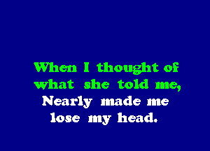 When I thought of

What she told me,
Nearly made me
lose my head.