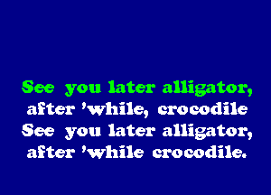 See you later alligator,
after While, crocodile
See you later alligator,
after While crocodile.