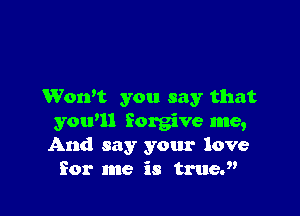 Won't you say that

you'll forgive me,
And say your love
for me is truey