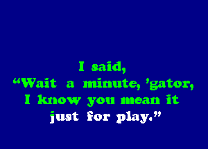 I said,

Wait a minute, 'gator,
I know you mean it
just for playJ'